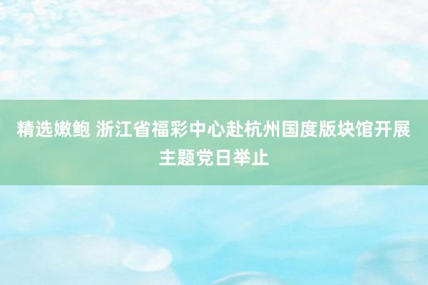 精选嫩鲍 浙江省福彩中心赴杭州国度版块馆开展主题党日举止