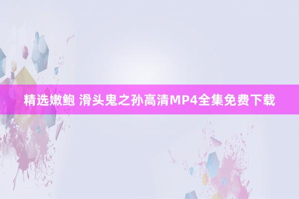 精选嫩鲍 滑头鬼之孙高清MP4全集免费下载