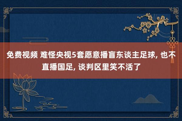 免费视频 难怪央视5套愿意播盲东谈主足球， 也不直播国足， 谈判区里笑不活了