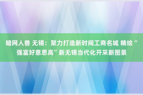 暗网人兽 无锡：聚力打造新时间工商名城 精绘“强富好意思高”新无锡当代化开采新图景