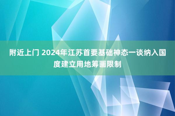 附近上门 2024年江苏首要基础神态一谈纳入国度建立用地筹画限制