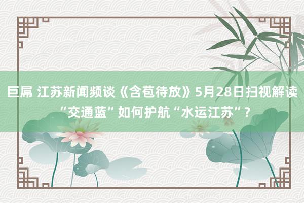 巨屌 江苏新闻频谈《含苞待放》5月28日扫视解读 “交通蓝”如何护航“水运江苏”?