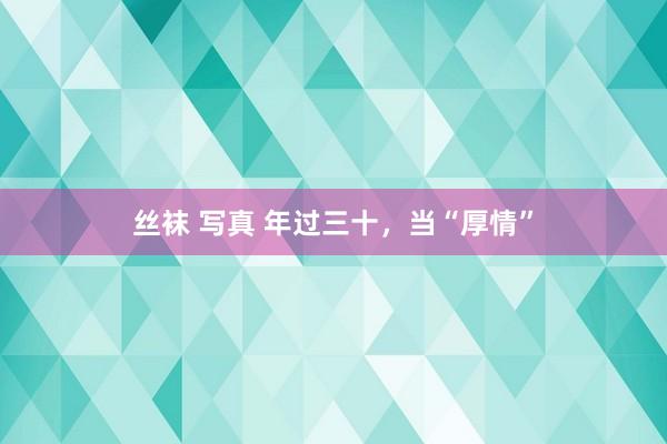 丝袜 写真 年过三十，当“厚情”