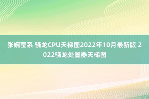 张婉莹系 骁龙CPU天梯图2022年10月最新版 2022骁龙处置器天梯图