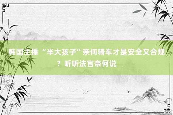 韩国主播 “半大孩子”奈何骑车才是安全又合规？听听法官奈何说