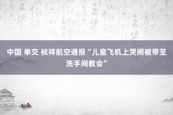 中国 拳交 祯祥航空通报“儿童飞机上哭闹被带至洗手间教会”