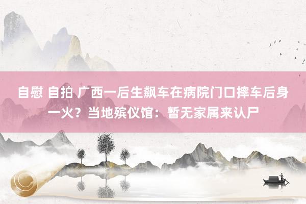 自慰 自拍 广西一后生飙车在病院门口摔车后身一火？当地殡仪馆：暂无家属来认尸