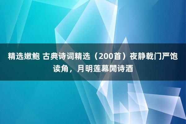 精选嫩鲍 古典诗词精选（200首）夜静戟门严饱读角，月明莲幕閒诗酒