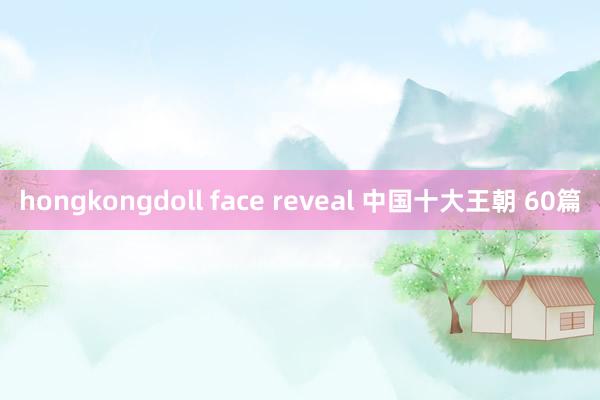 hongkongdoll face reveal 中国十大王朝 60篇