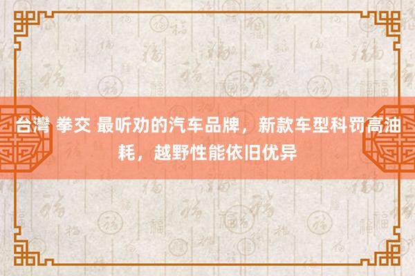 台灣 拳交 最听劝的汽车品牌，新款车型科罚高油耗，越野性能依旧优异