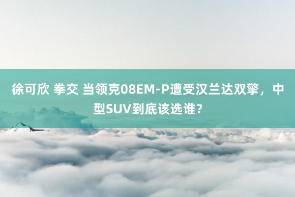 徐可欣 拳交 当领克08EM-P遭受汉兰达双擎，中型SUV到底该选谁？