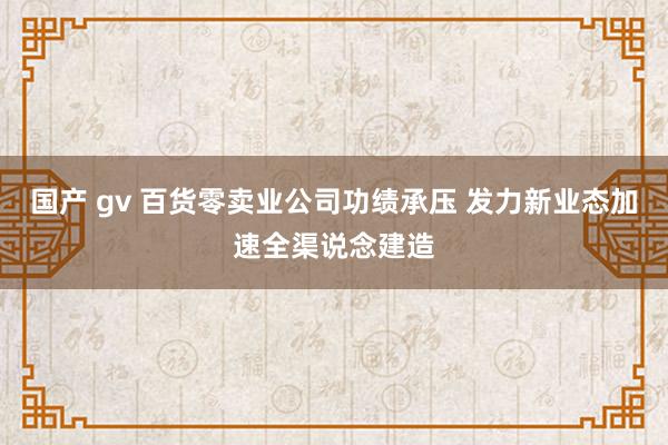 国产 gv 百货零卖业公司功绩承压 发力新业态加速全渠说念建造