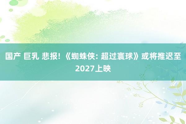 国产 巨乳 悲报! 《蜘蛛侠: 超过寰球》或将推迟至2027上映