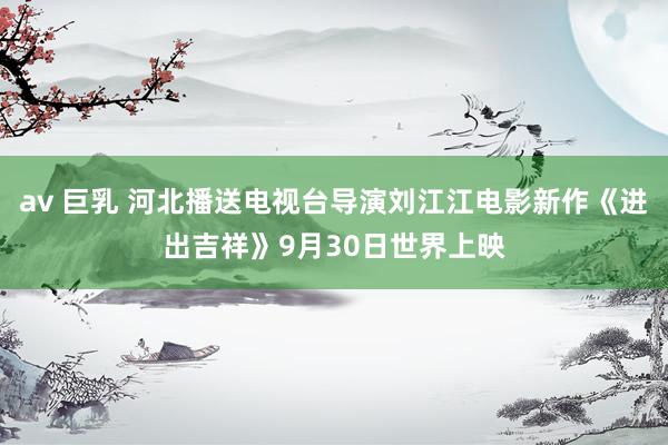 av 巨乳 河北播送电视台导演刘江江电影新作《进出吉祥》9月30日世界上映