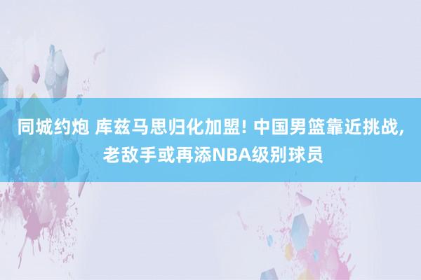 同城约炮 库兹马思归化加盟! 中国男篮靠近挑战， 老敌手或再添NBA级别球员