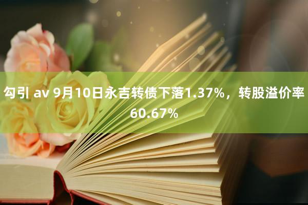 勾引 av 9月10日永吉转债下落1.37%，转股溢价率60.67%