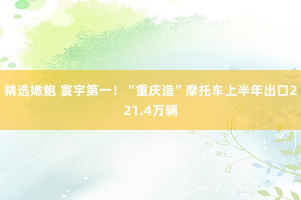 精选嫩鲍 寰宇第一！“重庆造”摩托车上半年出口221.4万辆