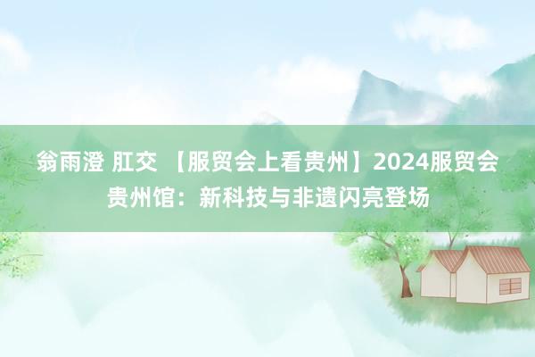 翁雨澄 肛交 【服贸会上看贵州】2024服贸会贵州馆：新科技与非遗闪亮登场