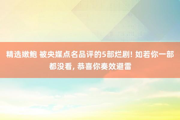 精选嫩鲍 被央媒点名品评的5部烂剧! 如若你一部都没看， 恭喜你奏效避雷