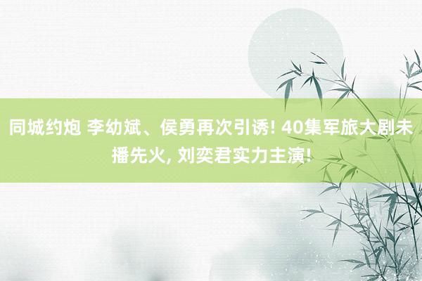 同城约炮 李幼斌、侯勇再次引诱! 40集军旅大剧未播先火， 刘奕君实力主演!