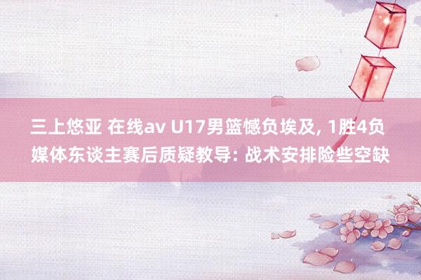 三上悠亚 在线av U17男篮憾负埃及， 1胜4负 媒体东谈主赛后质疑教导: 战术安排险些空缺