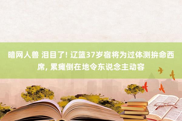 暗网人兽 泪目了! 辽篮37岁宿将为过体测拚命西席， 累瘫倒在地令东说念主动容