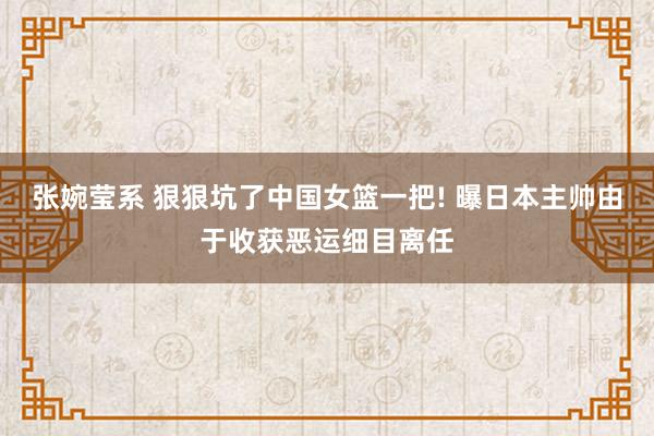 张婉莹系 狠狠坑了中国女篮一把! 曝日本主帅由于收获恶运细目离任