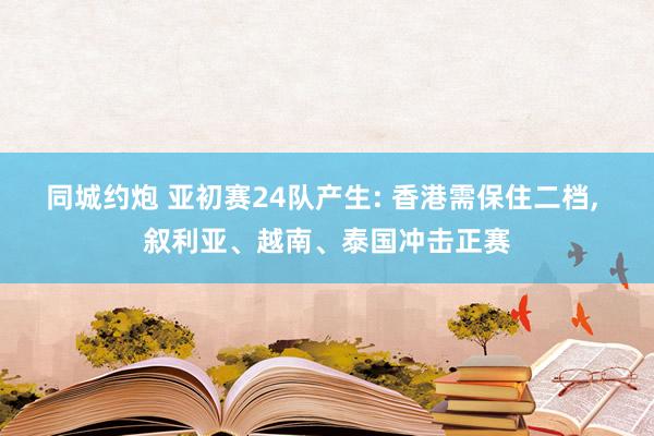 同城约炮 亚初赛24队产生: 香港需保住二档， 叙利亚、越南、泰国冲击正赛