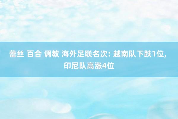 蕾丝 百合 调教 海外足联名次: 越南队下跌1位， 印尼队高涨4位