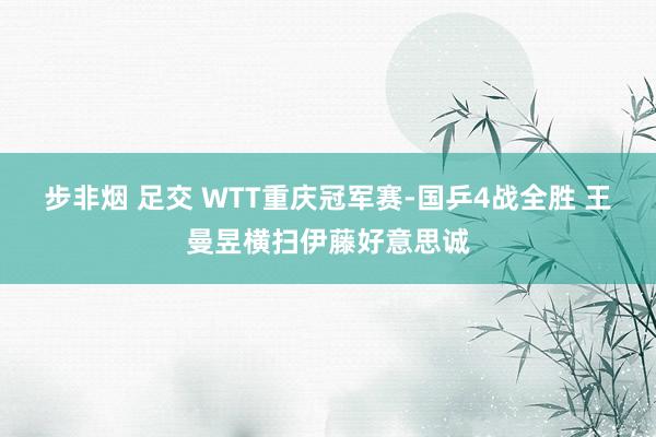 步非烟 足交 WTT重庆冠军赛-国乒4战全胜 王曼昱横扫伊藤好意思诚