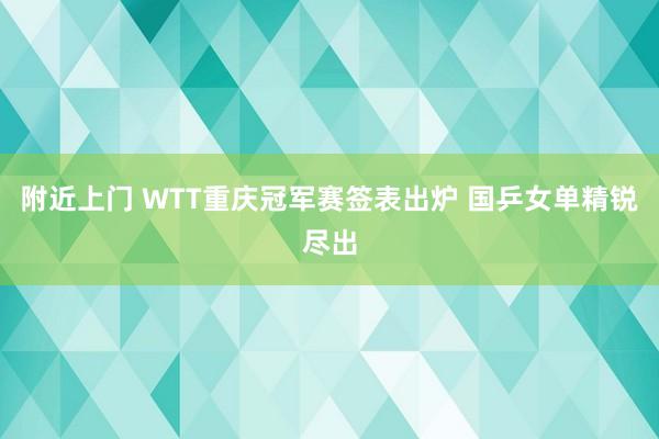 附近上门 WTT重庆冠军赛签表出炉 国乒女单精锐尽出