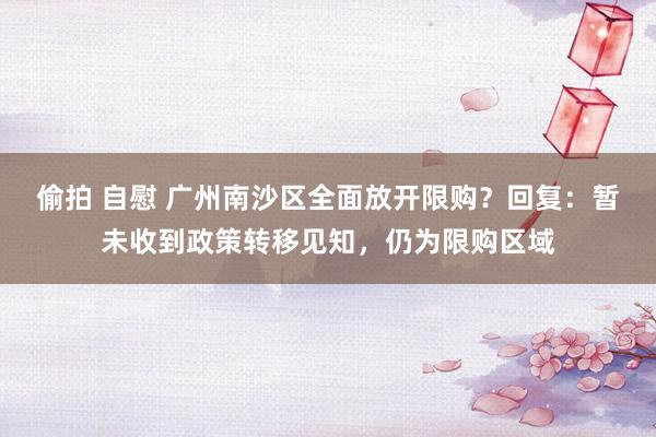 偷拍 自慰 广州南沙区全面放开限购？回复：暂未收到政策转移见知，仍为限购区域