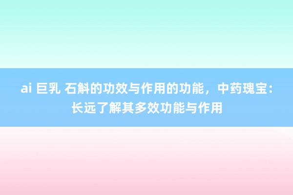 ai 巨乳 石斛的功效与作用的功能，中药瑰宝：长远了解其多效功能与作用