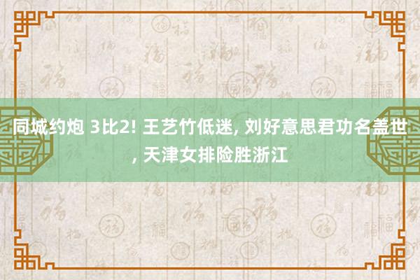 同城约炮 3比2! 王艺竹低迷， 刘好意思君功名盖世， 天津女排险胜浙江