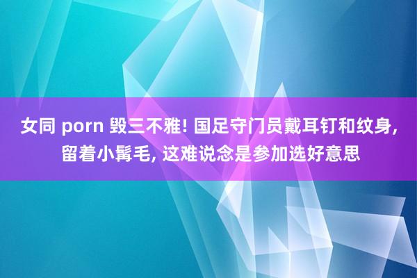 女同 porn 毁三不雅! 国足守门员戴耳钉和纹身， 留着小髯毛， 这难说念是参加选好意思