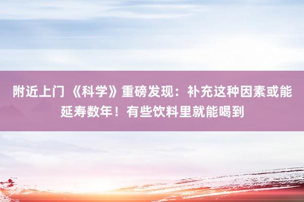 附近上门 《科学》重磅发现：补充这种因素或能延寿数年！有些饮料里就能喝到