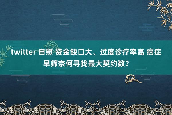 twitter 自慰 资金缺口大、过度诊疗率高 癌症早筛奈何寻找最大契约数？