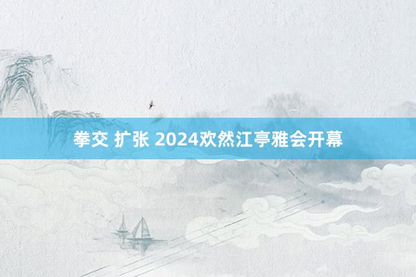 拳交 扩张 2024欢然江亭雅会开幕