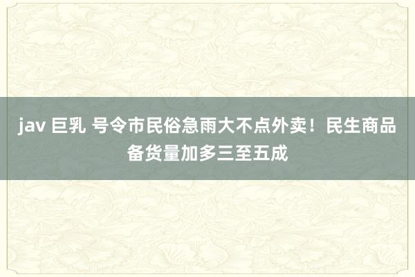 jav 巨乳 号令市民俗急雨大不点外卖！民生商品备货量加多三至五成