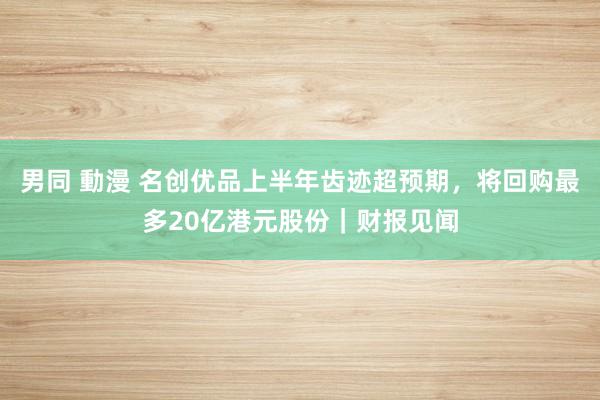 男同 動漫 名创优品上半年齿迹超预期，将回购最多20亿港元股份｜财报见闻