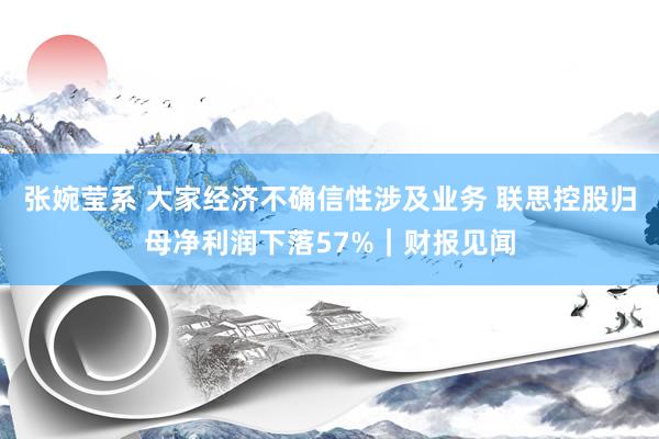 张婉莹系 大家经济不确信性涉及业务 联思控股归母净利润下落57%｜财报见闻