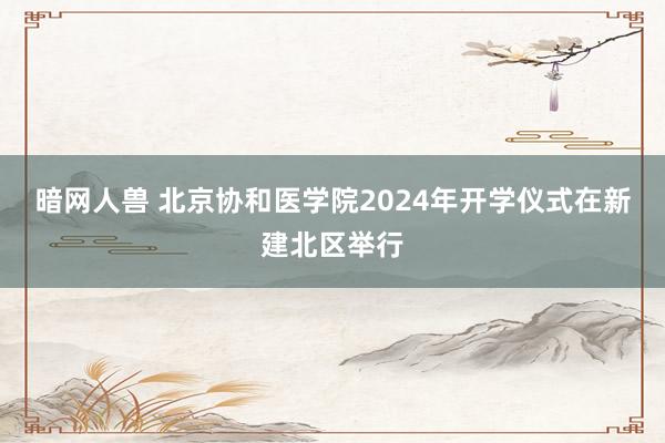 暗网人兽 北京协和医学院2024年开学仪式在新建北区举行