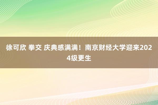 徐可欣 拳交 庆典感满满！南京财经大学迎来2024级更生