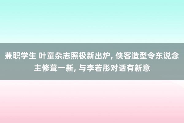 兼职学生 叶童杂志照极新出炉， 侠客造型令东说念主修葺一新， 与李若彤对话有新意