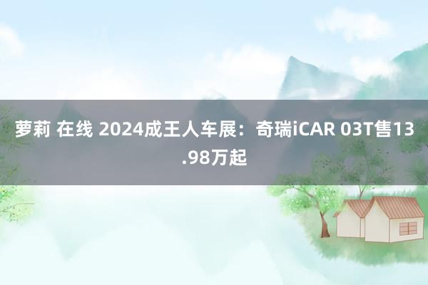 萝莉 在线 2024成王人车展：奇瑞iCAR 03T售13.98万起