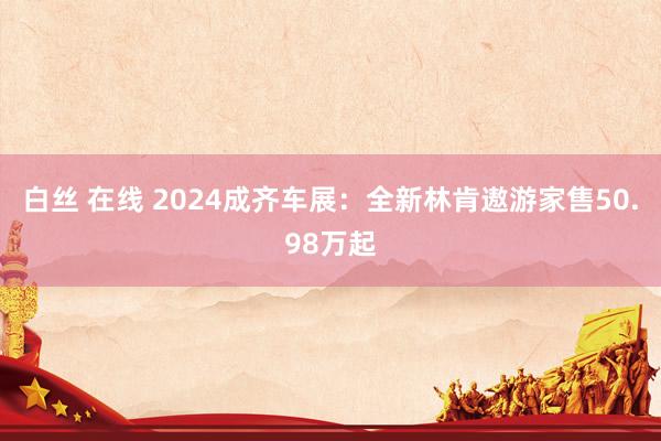 白丝 在线 2024成齐车展：全新林肯遨游家售50.98万起