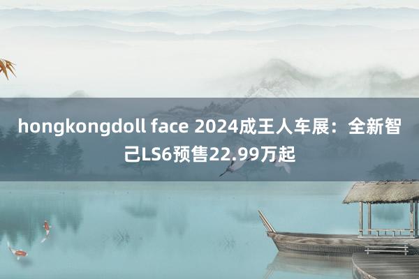 hongkongdoll face 2024成王人车展：全新智己LS6预售22.99万起