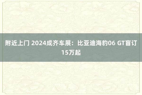 附近上门 2024成齐车展：比亚迪海豹06 GT盲订15万起