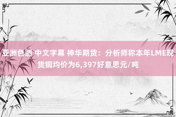 亚洲色图 中文字幕 神华期货：分析师称本年LME现货铜均价为6，397好意思元/吨