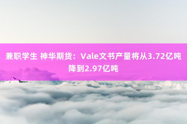 兼职学生 神华期货：Vale文书产量将从3.72亿吨降到2.97亿吨